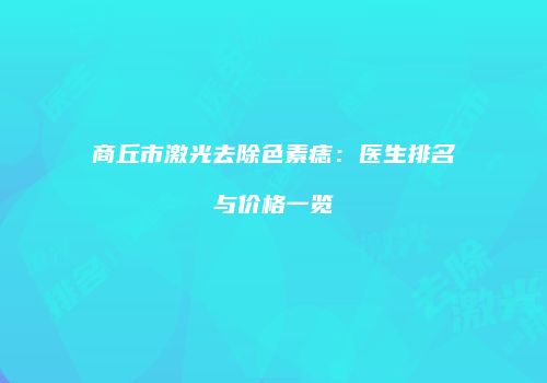 商丘市激光去除色素痣：医生排名与价格一览