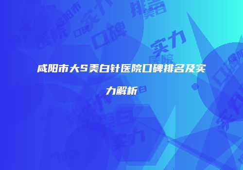 咸阳市大S美白针医院口碑排名及实力解析