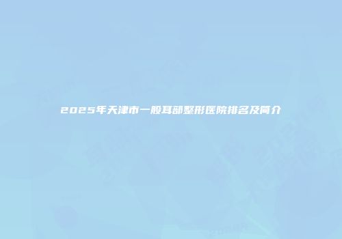 2025年天津市一般耳部整形医院排名及简介