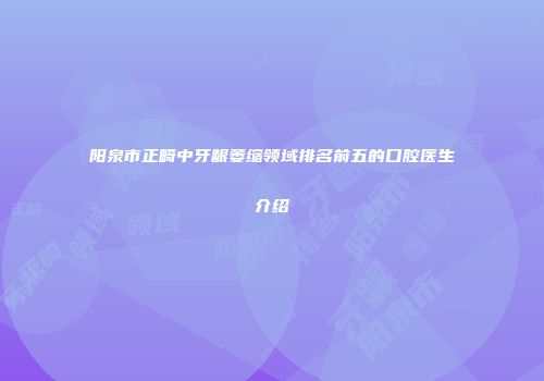 阳泉市正畸中牙龈萎缩领域排名前五的口腔医生介绍