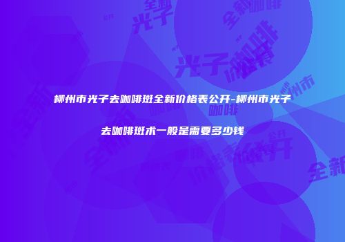 柳州市光子去咖啡斑全新价格表公开-柳州市光子去咖啡斑术一般是需要多少钱