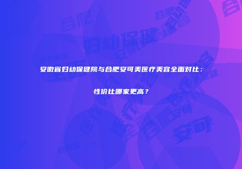 安徽省妇幼保健院与合肥安可美医疗美容全面对比：性价比哪家更高？