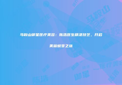 马鞍山御星医疗美容：陈浩医生精湛技艺，开启美丽蜕变之旅