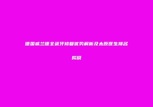 德国威兰德全瓷牙修复优势解析及太原医生排名揭晓