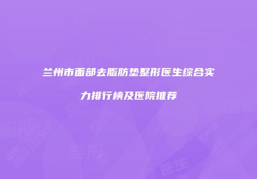 兰州市面部去脂肪垫整形医生综合实力排行榜及医院推荐