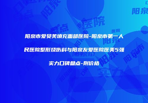 阳泉市爱贝芙填充面部医院-阳泉市第一人民医院整形烧伤科与阳泉友爱医院医美5强实力口碑盘点-附价格