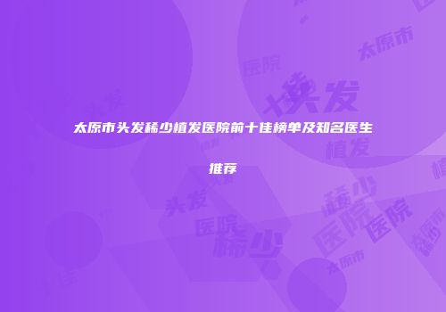 太原市头发稀少植发医院前十佳榜单及知名医生推荐