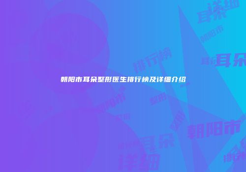 朝阳市耳朵整形医生排行榜及详细介绍