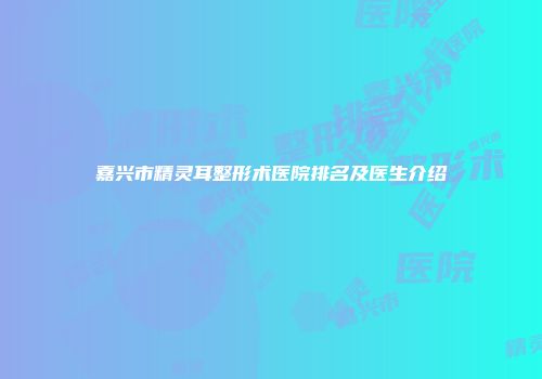 嘉兴市精灵耳整形术医院排名及医生介绍