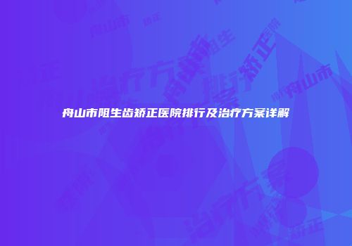 舟山市阻生齿矫正医院排行及治疗方案详解