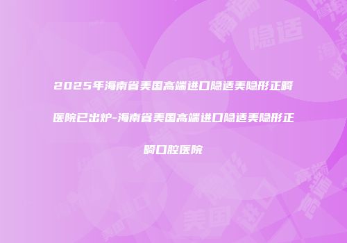 2025年海南省美国高端进口隐适美隐形正畸医院已出炉-海南省美国高端进口隐适美隐形正畸口腔医院