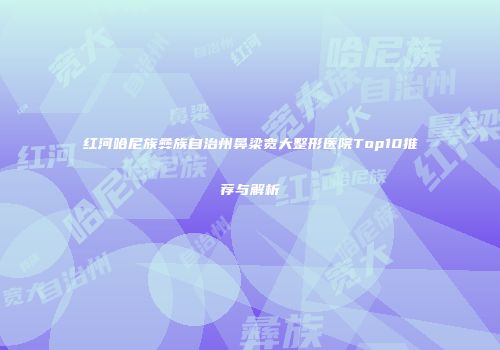 红河哈尼族彝族自治州鼻梁宽大整形医院Top10推荐与解析