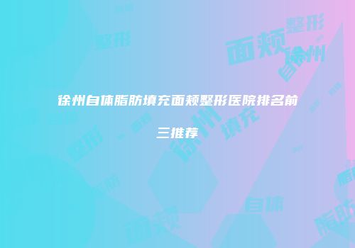 徐州自体脂肪填充面颊整形医院排名前三推荐