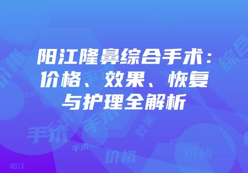 阳江隆鼻综合手术：价格、效果、恢复与护理全解析