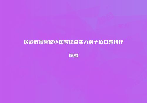 铁岭市鼻翼缩小医院综合实力前十位口碑排行揭晓