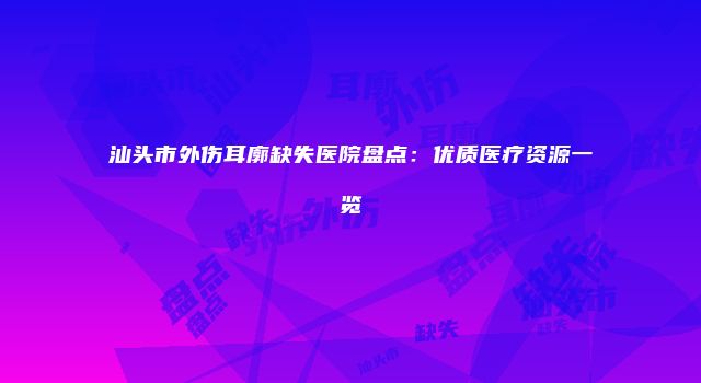汕头市外伤耳廓缺失医院盘点：优质医疗资源一览