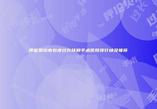 呼伦贝尔市包皮过长环割手术医院排行榜及推荐