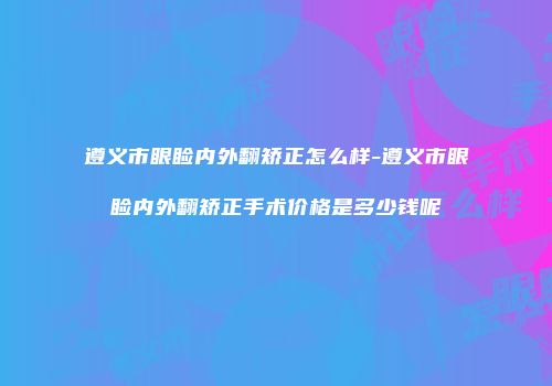 遵义市眼睑内外翻矫正怎么样-遵义市眼睑内外翻矫正手术价格是多少钱呢