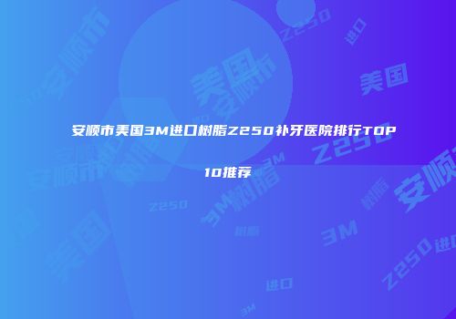 安顺市美国3M进口树脂Z250补牙医院排行TOP10推荐