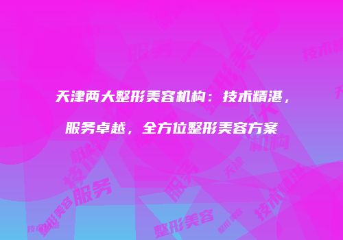天津两大整形美容机构：技术精湛，服务卓越，全方位整形美容方案
