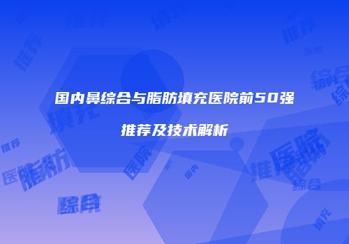 国内鼻综合与脂肪填充医院前50强推荐及技术解析