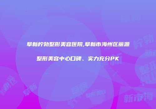 阜新柠勃整形美容医院,阜新市海州区丽源整形美容中心口碑、实力充分PK