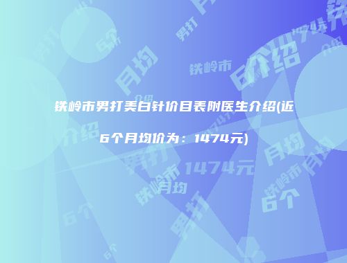 铁岭市男打美白针价目表附医生介绍(近6个月均价为：1474元)