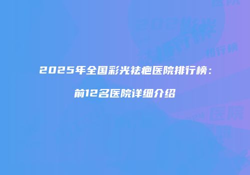 2025年全国彩光祛疤医院排行榜：前12名医院详细介绍