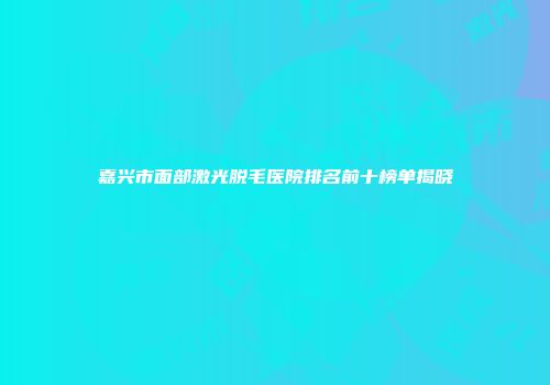 嘉兴市面部激光脱毛医院排名前十榜单揭晓