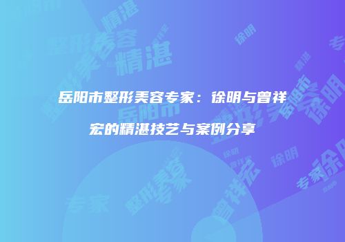 岳阳市整形美容专家：徐明与曾祥宏的精湛技艺与案例分享