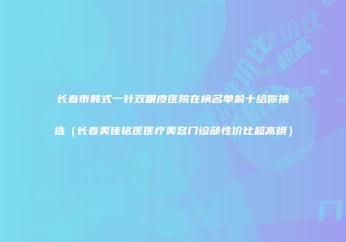 长春市韩式一针双眼皮医院在榜名单前十给你挑选（长春美佳铭医医疗美容门诊部性价比超高哦）
