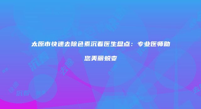 太原市快速去除色素沉着医生盘点：专业医师助您美丽蜕变