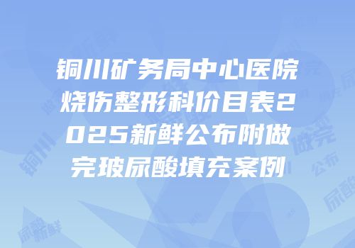 铜川矿务局中心医院烧伤整形科价目表2025新鲜公布附做完玻尿酸填充案例