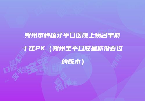 朔州市种植牙半口医院上榜名单前十佳PK（朔州宝平口腔是你没看过的版本）