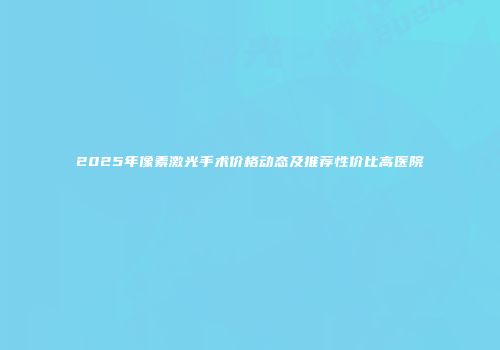 2025年像素激光手术价格动态及推荐性价比高医院