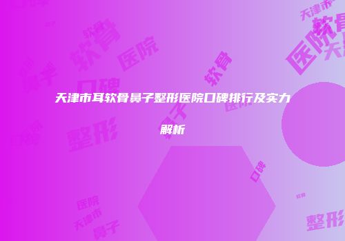 天津市耳软骨鼻子整形医院口碑排行及实力解析