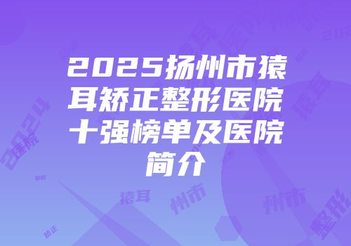 2025扬州市猿耳矫正整形医院十强榜单及医院简介