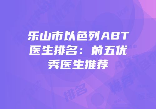 乐山市以色列ABT医生排名：前五优秀医生推荐