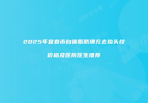 2025年宜春市自体脂肪填充去抬头纹价格及医院医生推荐