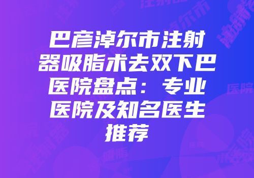 巴彦淖尔市注射器吸脂术去双下巴医院盘点：专业医院及知名医生推荐