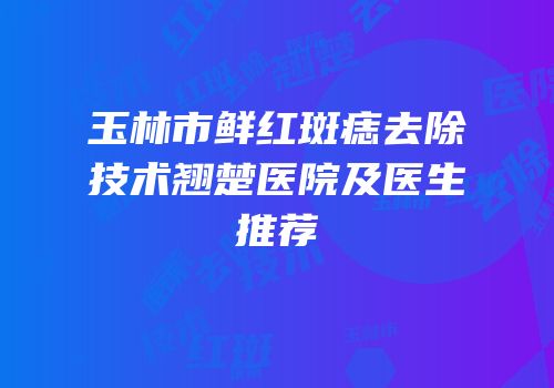 玉林市鲜红斑痣去除技术翘楚医院及医生推荐
