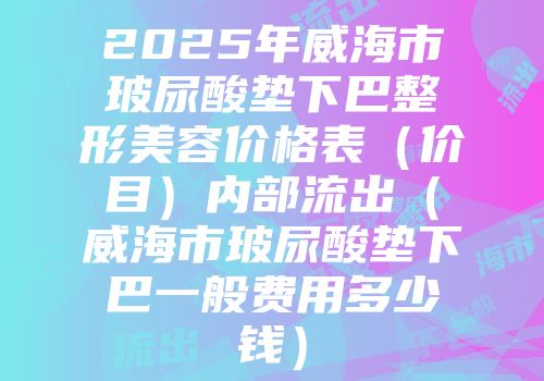 2025年威海市玻尿酸垫下巴整形美容价格表（价目）内部流出（威海市玻尿酸垫下巴一般费用多少钱）