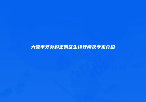 六安市牙外科正畸医生排行榜及专家介绍
