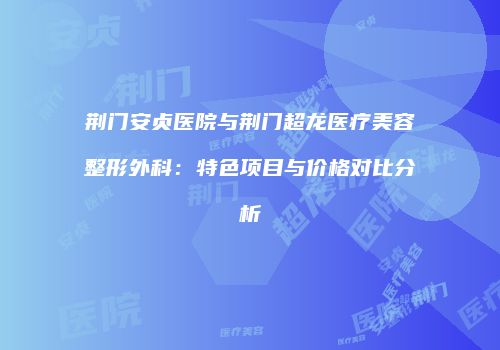 荆门安贞医院与荆门超龙医疗美容整形外科：特色项目与价格对比分析