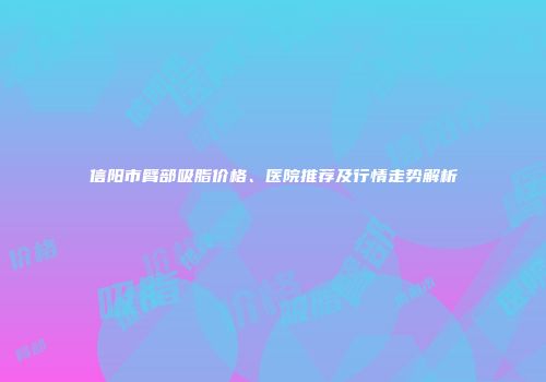 信阳市臂部吸脂价格、医院推荐及行情走势解析