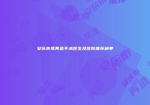安庆市耳再造手术医生及医院推荐榜单