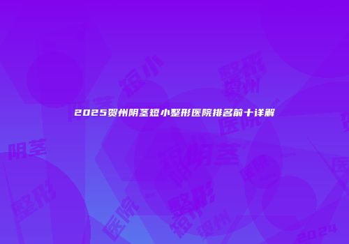 2025贺州阴茎短小整形医院排名前十详解
