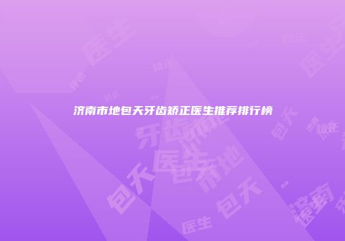 济南市地包天牙齿矫正医生推荐排行榜