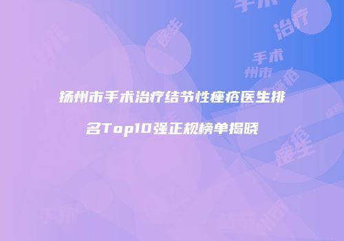 扬州市手术治疗结节性痤疮医生排名Top10强正规榜单揭晓
