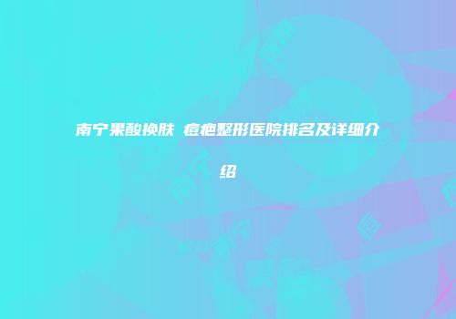 南宁果酸换肤袪痘疤整形医院排名及详细介绍